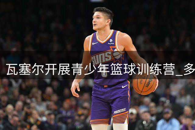 瓦塞尔开展青少年篮球训练营 多位NBA球星到场支持