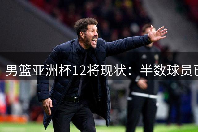 男篮亚洲杯12将现状：半数球员已告别国家队