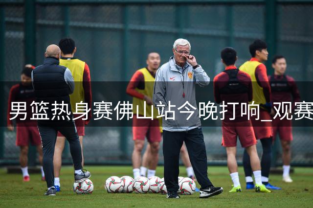 男篮热身赛佛山站今晚打响 观赛游玩攻略出炉
