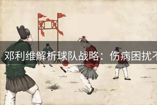 邓利维解析球队战略：伤病困扰不掩阵容实力