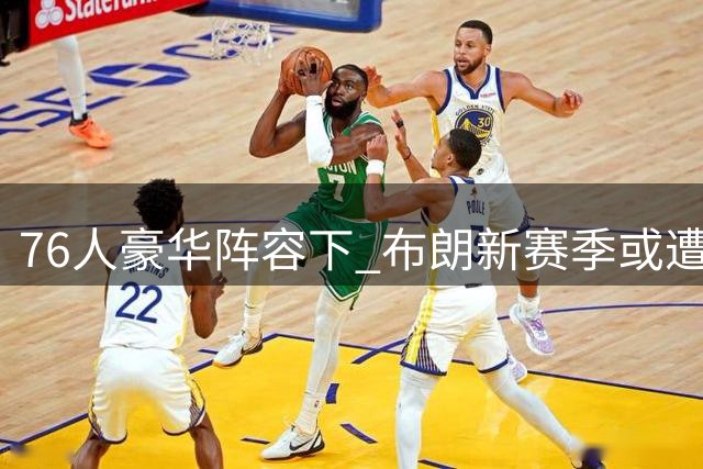 76人豪华阵容下 布朗新赛季或遭遇更多单防挑战